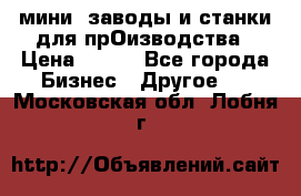 мини- заводы и станки для прОизводства › Цена ­ 100 - Все города Бизнес » Другое   . Московская обл.,Лобня г.